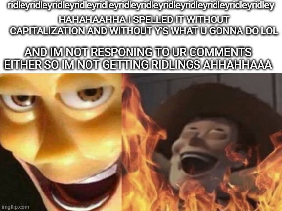 ridleyridleyridleyridleyridleyridleyridleyridleyridleyridleyridleyridleyridleyridleyridleyridleyridleyridleyridleyridleyridleyri | ridleyridleyridleyridleyridleyridleyridleyridleyridleyridleyridleyridley; HAHAHAAHHA I SPELLED IT WITHOUT CAPITALIZATION AND WITHOUT Y'S WHAT U GONNA DO LOL; AND IM NOT RESPONING TO UR COMMENTS EITHER SO IM NOT GETTING RIDLINGS AHHAHHAAA | image tagged in blank white template | made w/ Imgflip meme maker