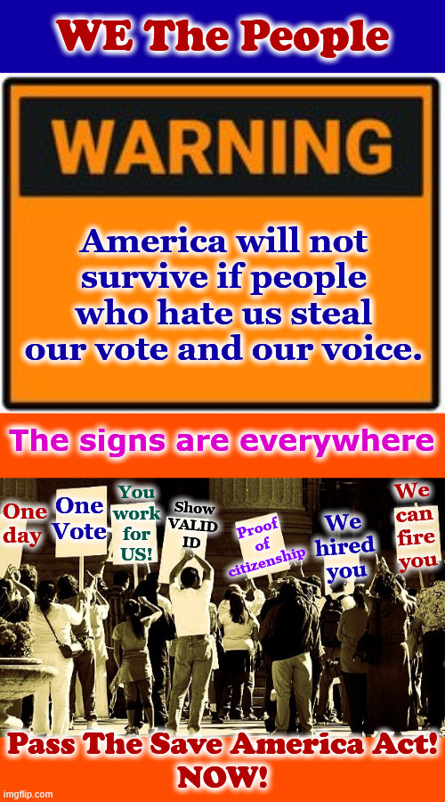 Warning Signs - Pass The Save America Act! | WE The People; America will not survive if people who hate us steal our vote and our voice. The signs are everywhere; One Vote; One day; We
can
fire
you; You
work
for
US! Proof of citizenship; Show
VALID
ID; We
hired
you; Pass The Save America Act!
NOW! | made w/ Imgflip meme maker