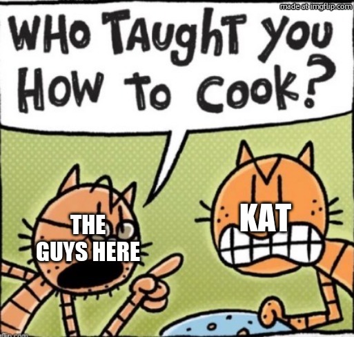 Who taught you how to cook | kat; The guys here | image tagged in who taught you how to cook,remix | made w/ Imgflip meme maker