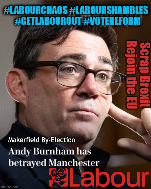 Andy Burnham Robert Kenyon Makerfield By-Election #LabourChaos #LabourShambles   #GetLabourOut #VoteReform | #LabourChaos #LabourShambles   #GetLabourOut #VoteReform; Scrap Brexit
Rejoin the EU; #LabourChaos #LabourShambles; #LabourShambles #LabourChaos; #GetStarmerOut #GetLabourOut; #LabourChaos #LabourShambles; Tommy Robinson Unite the Kingdom march 16th May 2026; Burnham - Cap't U-Turn Mk2 ??? Andy Burnham? Pledges Made; Pledges Broken; Can't trust Starmer !!! Remember ! Whatever the Problem - Labour are Never the Answer !!! illegal immigrants . . . WILL DESTROY THE UK FROM WITHIN !!! Illegal Migrant Arrivals Set To Top 200,000 under Labour; TRUMP TELLS STARMER; #Immigration #Starmerout #Labour #KeirStarmer #labourisdead #nevervotelabour #Antisemitism #Savile #Paedo #Worboys #GroomingGangs #Paedophile #IllegalImmigration #Immigrants #Invasion #StarmerResign #strikes Starmerout Labour Starmer Mandelson Rayner KeirStarmer labourisdead Illegal Immigration Immigrants Invasion StarmerResign Island of strangers Slit Throat Ricky Jones Lucy Connolly Two-Tier Justice Ricky Jones; Cap't U-Turn; Pledges Made; Pledges Broken; Just can't trust a single word that comes out of his mouth !!! #LabourChaos #LabourShambles; Makerfield By-Election | image tagged in makerfield by election,andy burnham robert kenyon,labour,brexit,manchester | made w/ Imgflip meme maker