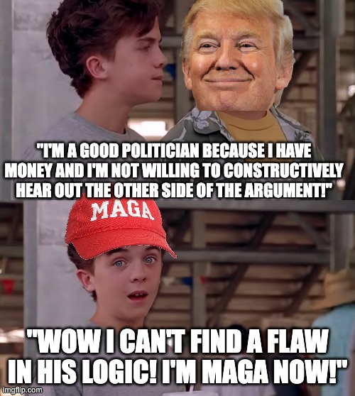Wow, I Can't Find A Flaw In His Logic | "I'm a good politician because I have money and I'm not willing to constructively hear out the other side of the argument!"; "WOW I CAN'T FIND A FLAW IN HIS LOGIC! I'M MAGA NOW!" | image tagged in wow i can't find a flaw in his logic,trump,liberal | made w/ Imgflip meme maker