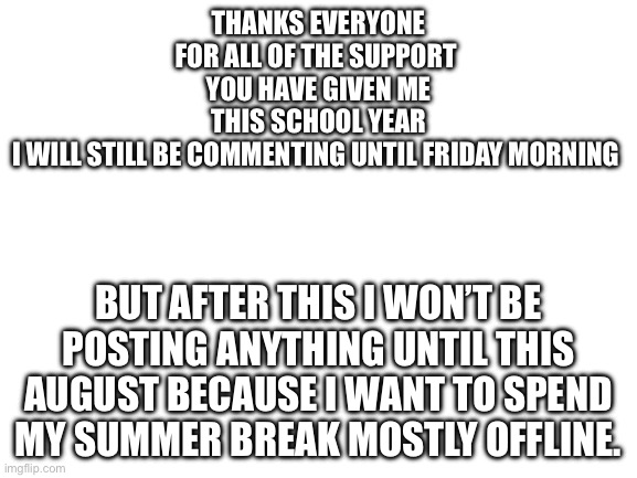 Special thanks to Flick7 and everyone else who helps moderate my stream. | Thanks everyone for all of the support 
You have given me this school year
I will still be commenting until Friday morning; But after this I won’t be posting anything until this August because I want to spend my summer break mostly offline. | image tagged in blank white template,thank you,last post of the school year | made w/ Imgflip meme maker