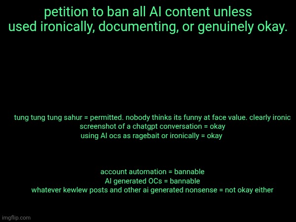 including political slop and low effort harassment | tung tung tung sahur = permitted. nobody thinks its funny at face value. clearly ironic
screenshot of a chatgpt conversation = okay
using AI ocs as ragebait or ironically = okay 
 
 
 
account automation = bannable
AI generated OCs = bannable
whatever kewlew posts and other ai generated nonsense = not okay either; petition to ban all AI content unless used ironically, documenting, or genuinely okay. | made w/ Imgflip meme maker