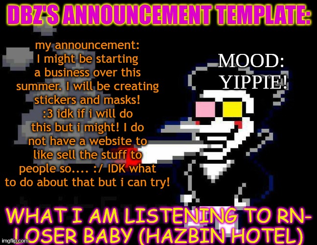 btw the stickers will be of like my ocs (New and old and unseen) or me or different fandoms. | my announcement: I might be starting a business over this summer. I will be creating stickers and masks! :3 idk if i will do this but i might! I do not have a website to like sell the stuff to people so.... :/ IDK what to do about that but i can try! DBZ's announcement template:; mood: 
yippie! WHat i am listening to rn-
Loser Baby (Hazbin Hotel) | image tagged in announcement temp | made w/ Imgflip meme maker