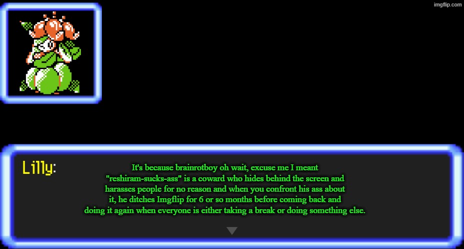 Pokemon Text Box Lilly | It's because brainrotboy oh wait, excuse me I meant "reshiram-sucks-ass" is a coward who hides behind the screen and harasses people for no  | image tagged in pokemon text box lilly | made w/ Imgflip meme maker