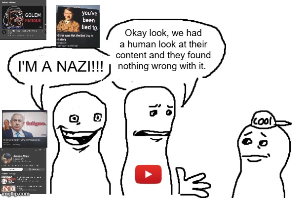 I have Alt-Right Enervation | Okay look, we had a human look at their content and they found nothing wrong with it. I'M A NAZI!!! | image tagged in youtube,nazi,nazis,alt right,facist,social media | made w/ Imgflip meme maker