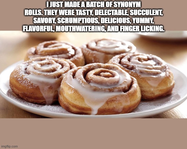 I made a batch of synonym rolls. They were yummy, delicious, tasty, ..... | I just made a batch of synonym rolls. They were tasty, delectable, succulent, savory, scrumptious, delicious, yummy, flavorful, mouthwatering, and finger licking. | image tagged in funny,humor,cinnamon,synonym,play on words,cooking | made w/ Imgflip meme maker