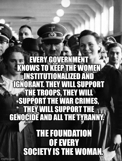 adolf hitler, people | Every government knows to keep the women institutionalized and ignorant. They will support the troops, they will support the war crimes, they will support the genocide and all the tyranny. The foundation of every society is the woman. | image tagged in adolf hitler people | made w/ Imgflip meme maker