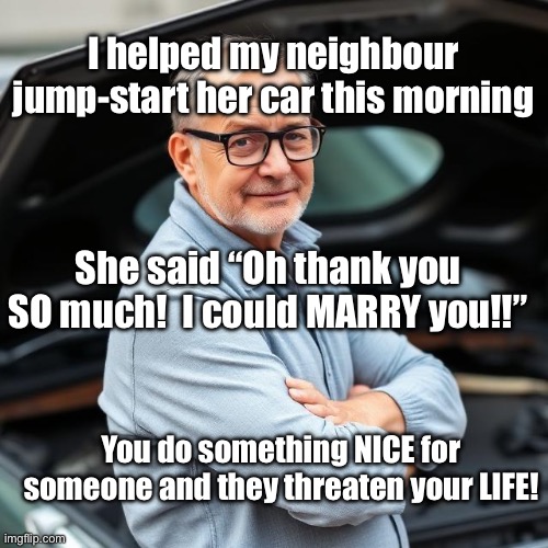 You try to help someone | I helped my neighbour jump-start her car this morning; She said “Oh thank you SO much!  I could MARRY you!!”; You do something NICE for someone and they threaten your LIFE! | image tagged in img_9566 jpeg,start,car,mechanic | made w/ Imgflip meme maker