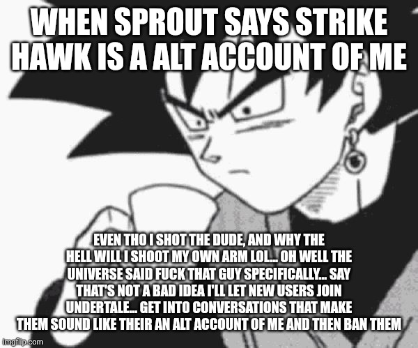 Goku Black confused | When sprout says strike hawk is a alt account of me; Even tho I shot the dude, and why the hell will I shoot my own arm lol... Oh well the universe said fuck that guy specifically... Say that's not a bad idea I'll let new users join undertale... Get into conversations that make them sound like their an alt account of me and then ban them | image tagged in goku black confused | made w/ Imgflip meme maker
