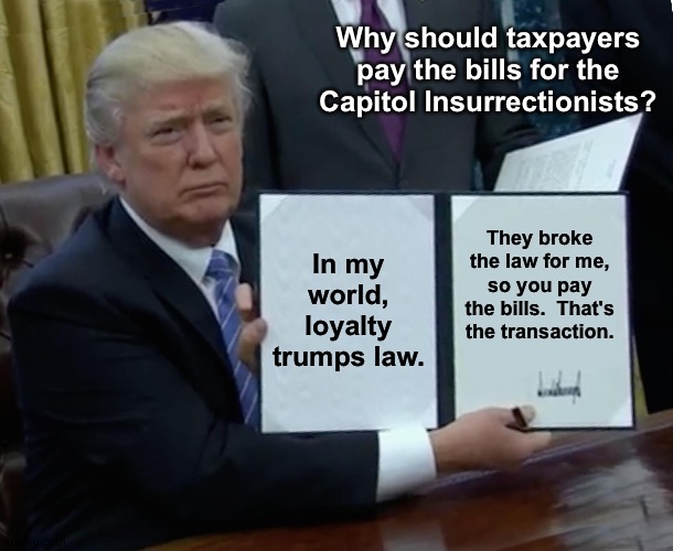Trump Bill Signing Meme | Why should taxpayers pay the bills for the Capitol Insurrectionists? In my world, loyalty trumps law. They broke the law for me, so you pay the bills.  That's the transaction. | image tagged in memes,trump bill signing | made w/ Imgflip meme maker