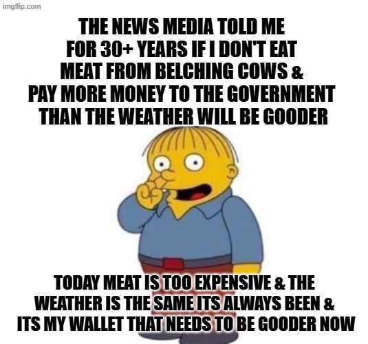Climate Myth Realities | The news media told me for 30+ years if I don't eat meat from belching cows & pay more money to the government
 than the weather will be gooder; Today meat is too expensive & The weather is the same its always been &  its my wallet that needs to be gooder now | made w/ Imgflip meme maker