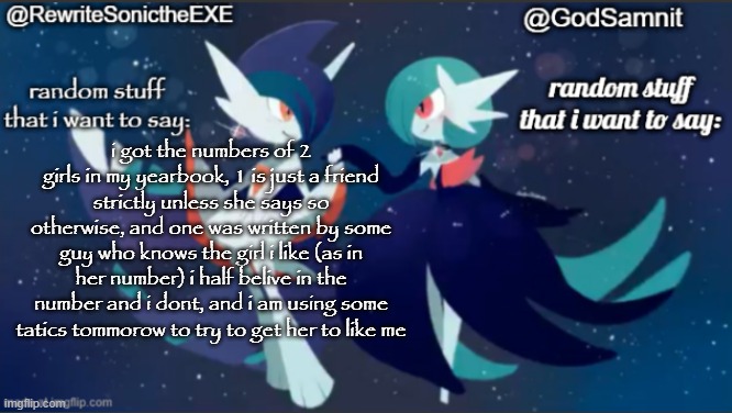 sam and rewrite shared annoucement temp | i got the numbers of 2 girls in my yearbook, 1 is just a friend strictly unless she says so otherwise, and one was written by some guy who knows the girl i like (as in her number) i half belive in the number and i dont, and i am using some tatics tommorow to try to get her to like me | image tagged in sam and rewrite shared annoucement temp | made w/ Imgflip meme maker