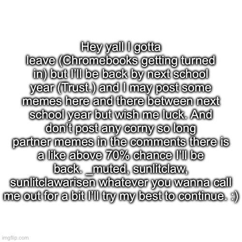 I’ll be back guys dw | Hey yall I gotta leave (Chromebooks getting turned in) but I’ll be back by next school year (Trust.) and I may post some memes here and there between next school year but wish me luck. And don’t post any corny so long partner memes in the comments there is a like above 70% chance I’ll be back. _muted, sunlitclaw, sunlitclawarisen whatever you wanna call me out for a bit I’ll try my best to continue. :) | image tagged in dont worry bro,i will be back,trust | made w/ Imgflip meme maker