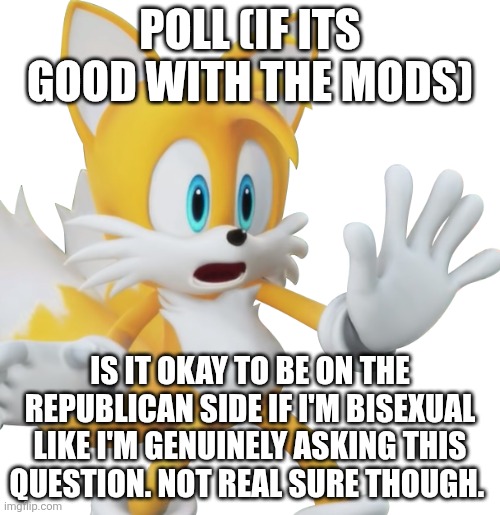ik I'm breaking the rule abt politics but i need 2 know this | poll (if its good with the mods); Is it okay to be on the republican side if I'm bisexual
Like I'm genuinely asking this question. Not Real sure though. | image tagged in shocked tails | made w/ Imgflip meme maker