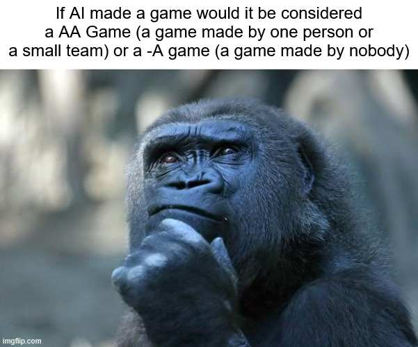 AA or -A? | If AI made a game would it be considered a AA Game (a game made by one person or a small team) or a -A game (a game made by nobody) | image tagged in deep thoughts,question | made w/ Imgflip meme maker