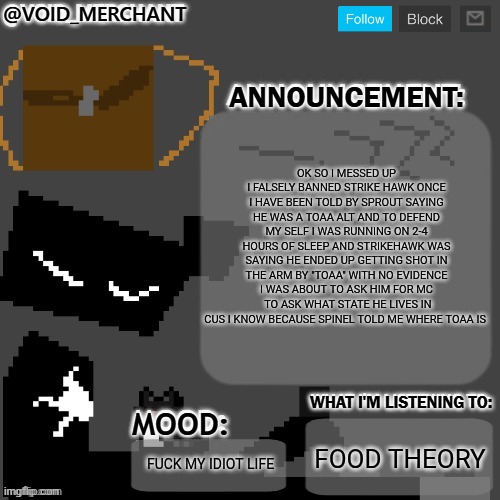 void_merchant's Announcement Temp | Ok so I messed up I falsely banned strike hawk once I have been told by Sprout saying he was a toaa alt and to defend my self I was running on 2-4 hours of sleep and strikehawk was saying he ended up getting SHOT in the arm by "toaa" with NO evidence I was about to ask him for mc  to ask what state he lives in cus I know because spinel told me where toaa is; Food theory; Fuck my idiot life | image tagged in void_merchant's announcement temp | made w/ Imgflip meme maker