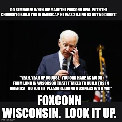 Foxconn deal? | Do remember when Joe made the Foxconn deal  with the Chinese to build tvs in America?  He was selling us out no doubt! "Yeah, yeah of course.  You can have as much farm land in Wisonson that it takes to build TVs in America.  Go for it!  Pleasure doing business with ya!!"; Foxconn Wisconsin.  Look it up. | image tagged in joe biden on the phone | made w/ Imgflip meme maker