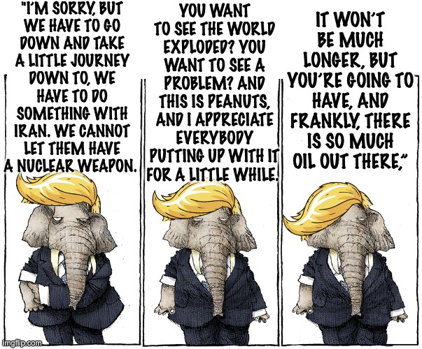 Babbling blithely through others' pain: Peanuts? Or is it bananas? | "I’m sorry, but
we have to go
down and take
a little journey
down to, we
have to do
something with
Iran. We cannot let them have a nuclear weapon. You want to see the world exploded? You want to see a problem? And this is peanuts, and I appreciate everybody putting up with it for a little while. It won’t be much longer, but you’re going to have, and frankly, there is so much oil out there,” | image tagged in trump,dementia,idiocracy,danger,quote | made w/ Imgflip meme maker