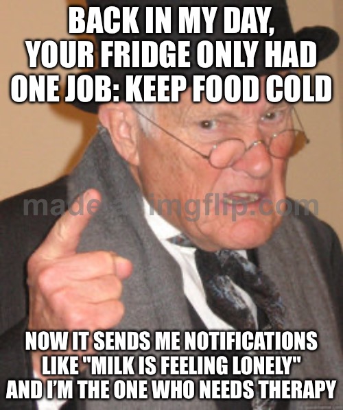 BACK IN MY DAY, YOUR FRIDGE ONLY HAD ONE JOB: KEEP FOOD COLD | BACK IN MY DAY, YOUR FRIDGE ONLY HAD ONE JOB: KEEP FOOD COLD; NOW IT SENDS ME NOTIFICATIONS LIKE "MILK IS FEELING LONELY" AND I’M THE ONE WHO NEEDS THERAPY | image tagged in memes,back in my day,fridge,cold,food,therapy | made w/ Imgflip meme maker