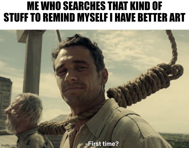 first time | Me who searches that kind of stuff to remind myself I have better art | image tagged in first time | made w/ Imgflip meme maker