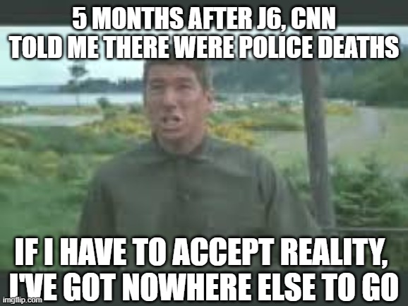 5 months after J6, cnn told me there were police deaths if I have to accept reality, 
I've got nowhere else to go | image tagged in nowhere else to go | made w/ Imgflip meme maker