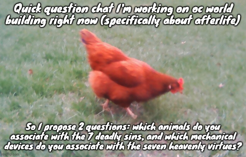 I'm asking cuz I want heaven to be inspired after frutiger aero and I want hell to be a lot more feral and disgusting | Quick question chat I'm working on oc world building right now (specifically about afterlife); So I propose 2 questions: which animals do you associate with the 7 deadly sins, and which mechanical devices do you associate with the seven heavenly virtues? | image tagged in 2026-04-21-19-30-12 jpg | made w/ Imgflip meme maker
