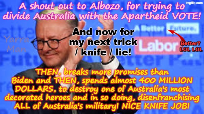 More and more, Australia's Labor PM is following his idol Ayatollah Two Tier Kier Stalin Bin Starmer. in dividing the people. | A shout out to Albozo, for trying to divide Australia with the Apartheid VOTE! And now for my next trick / knife / lie! Yarra Man; Better?
 LOL LOL; THEN, breaks more promises than Biden and THEN, spends almost 400 MILLION DOLLARS, to destroy one of Australia's most decorated heroes and in so doing, disenfranchising ALL of Australia's military! NICE KNIFE JOB! | image tagged in ultra far left greens teals labour democrats,aboriginal apartheid,self gratification by proxy virtue signalling woke,pro islam | made w/ Imgflip meme maker
