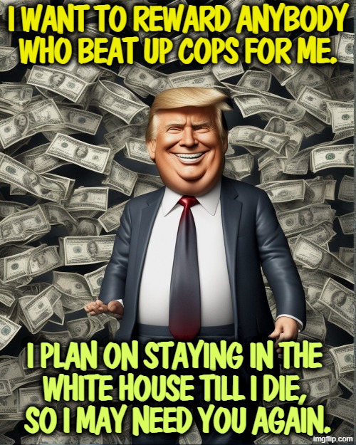 Trump loves political money 'cause he kept losing at real estate | I want to reward anybody who beat up cops for me. I plan on staying in the 
White House till I die, 
so I may need you again. | image tagged in trump loves political money 'cause he kept losing at real estate,trump,money,greed,bribe,dollars | made w/ Imgflip meme maker