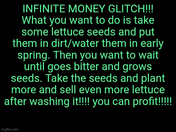 INFINITE MONEY GLITCH!!!
What you want to do is take some lettuce seeds and put them in dirt/water them in early spring. Then you want to wait until goes bitter and grows seeds. Take the seeds and plant more and sell even more lettuce after washing it!!!! you can profit!!!!! | made w/ Imgflip meme maker