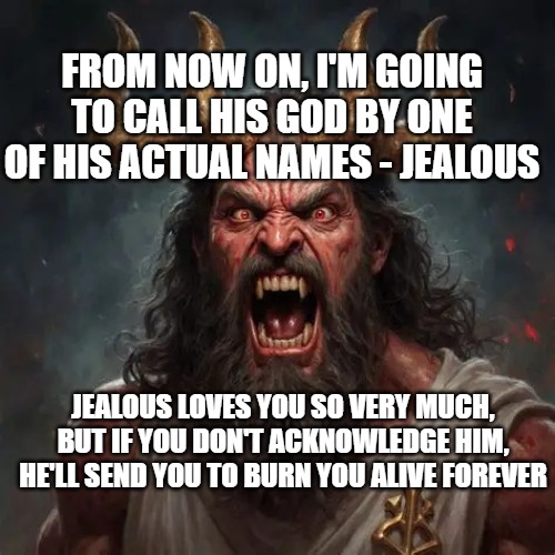 jealous god | From now on, I'm going to call his god by one of his actual names - Jealous; Jealous loves you so very much, but if you don't acknowledge him, he'll send you to burn you alive forever | image tagged in godfromai2 webp | made w/ Imgflip meme maker