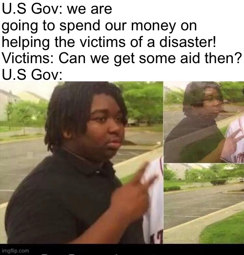 U.S Gov: we are going to spend our money on helping the victims of a disaster!
Victims: Can we get some aid then?
U.S Gov: | image tagged in peace sign disappearing | made w/ Imgflip meme maker