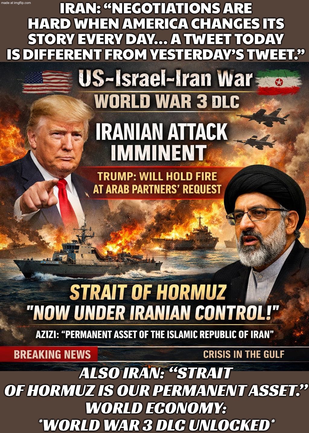 Trump: Iran attack was imminent… but we’ll hold fire because Arab partners asked; Iran: Cool. Also Strait of Hormuz is ours now. | IRAN: “NEGOTIATIONS ARE HARD WHEN AMERICA CHANGES ITS STORY EVERY DAY… A TWEET TODAY IS DIFFERENT FROM YESTERDAY’S TWEET.”; ALSO IRAN: “STRAIT OF HORMUZ IS OUR PERMANENT ASSET.”
WORLD ECONOMY: *WORLD WAR 3 DLC UNLOCKED* | image tagged in us israel iran war world war 3 dlc,trump lies,donald trump,world war 3,iran,foreign policy | made w/ Imgflip meme maker