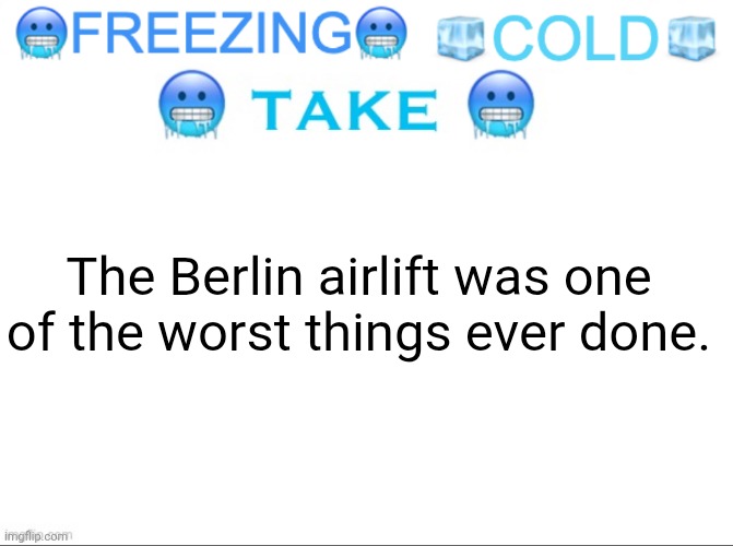 I mean WE FED THE LITERAL NAZIS. (THIS ACTUALLY HAPPENED) | The Berlin airlift was one of the worst things ever done. | image tagged in freezing cold take | made w/ Imgflip meme maker