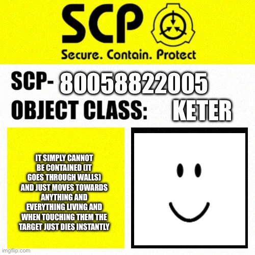 SCP Blank Template Label | 80058822005; Keter; It simply cannot be contained (it goes through walls) and just moves towards anything and everything living and when touching them the target just dies instantly | image tagged in scp blank template label | made w/ Imgflip meme maker