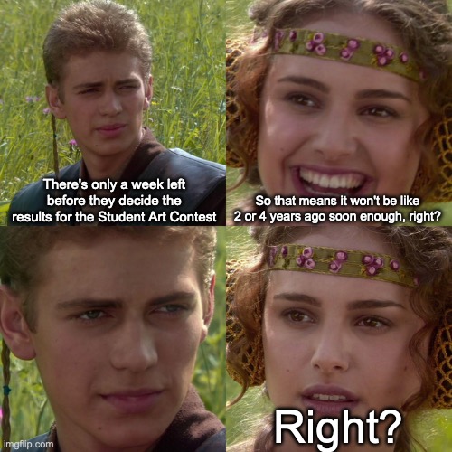 Please don't let it be like this... I don't want to see it happen again... | There's only a week left before they decide the results for the Student Art Contest; So that means it won't be like 2 or 4 years ago soon enough, right? Right? | image tagged in anakin padme 4 panel | made w/ Imgflip meme maker