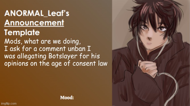 SO WHY DO YOU COMMENT BAN ME OUT OF ALL OF US | Mods, what are we doing, I ask for a comment unban I was allegating Botslayer for his opinions on the age of consent law | image tagged in anormal_leaf announcement template | made w/ Imgflip meme maker