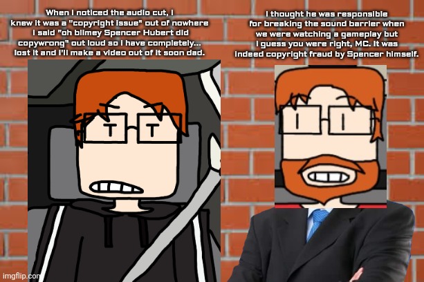 Even MC's dad knows about Spencer Hubert. | I thought he was responsible for breaking the sound barrier when we were watching a gameplay but i guess you were right, MC. It was indeed copyright fraud by Spencer himself. When i noticed the audio cut, i knew it was a "copyright issue" out of nowhere  i said "oh blimey Spencer Hubert did copywrong" out loud so i have completely... lost it and i'll make a video out of it soon dad. | image tagged in brick wall,mc,father,copyright,incident,spencer hubert | made w/ Imgflip meme maker