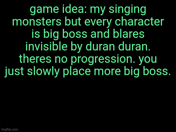 game idea: my singing monsters but every character is big boss and blares invisible by duran duran. theres no progression. you just slowly place more big boss. | made w/ Imgflip meme maker