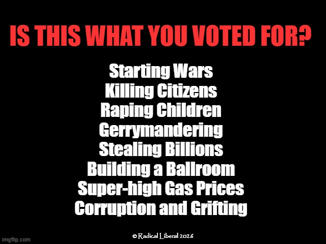 Is This What You Voted For? | Is this what you voted for? Starting Wars
Killing Citizens
Raping Children
Gerrymandering
Stealing Billions
Building a Ballroom
Super-high Gas Prices
Corruption and Grifting; © Radical Liberal 2026 | image tagged in traitor trump,rapist,corruption,trump is a crook,grift,murderer | made w/ Imgflip meme maker