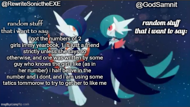 wish me more good luck in getting more girl's phone numbers tommorow | i got the numbers of 2 girls in my yearbook, 1 is just a friend strictly unless she says so otherwise, and one was written by some guy who knows the girl i like (as in her number) i half belive in the number and i dont, and i am using some tatics tommorow to try to get her to like me | image tagged in sam and rewrite shared annoucement temp,remix | made w/ Imgflip meme maker