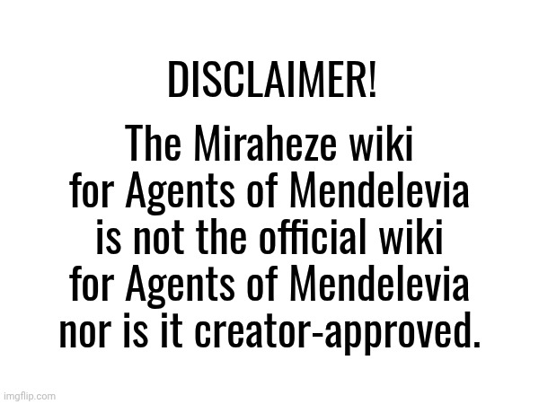 As the creator of the webseries, it is not an official wiki. | DISCLAIMER! The Miraheze wiki for Agents of Mendelevia is not the official wiki for Agents of Mendelevia nor is it creator-approved. | image tagged in wiki,fanon | made w/ Imgflip meme maker