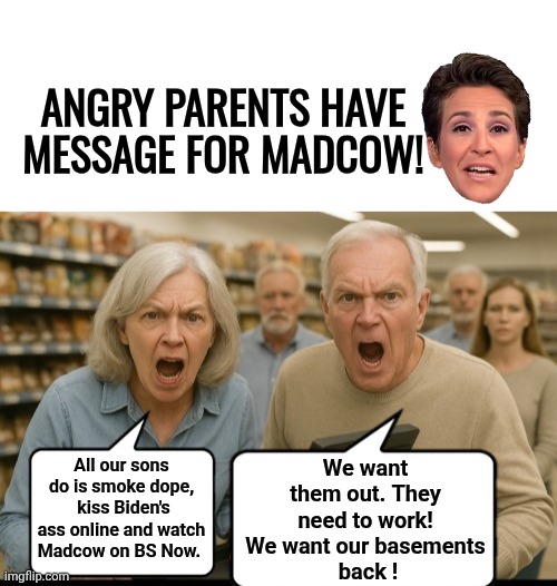 Angry parents have message for Madcow | Angry Parents have message for Madcow! We want them out. They need to work! We want our basements
 back ! All our sons do is smoke dope,  kiss Biden's ass online and watch Madcow on BS Now. | image tagged in blank white template,angry senior citizens,basement dweller | made w/ Imgflip meme maker