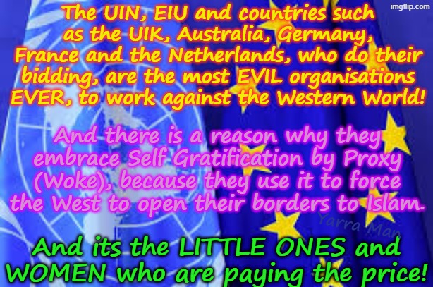 The UIN, EIU, UIK, Australia, Germany, France, Netherlands using Wokeness, are destroying the safety of women and kids, TOTALLY. | The UIN, EIU and countries such as the UIK, Australia, Germany, France and the Netherlands, who do their bidding, are the most EVIL organisations EVER, to work against the Western World! And there is a reason why they embrace Self Gratification by Proxy (Woke), because they use it to force the West to open their borders to Islam. Yarra Man; And its the LITTLE ONES and WOMEN who are paying the price! | image tagged in uin and eiu flags,united islamic kingdom stalin starmer,eiu ursula von der leyen,netherlands,albanese macron adolf merz | made w/ Imgflip meme maker