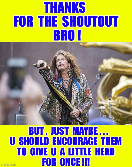 Steven Tyler ! . . . Is He A LIFE-COACH Now ???  : ) | Thanks 
for  The  shoutout
 bro ! But ,  just  maybe . . .
U  should  encourage  them
To  give  u  a  little  head
For  once !!! | image tagged in aerosmith,blowjob,advice,wow | made w/ Imgflip meme maker
