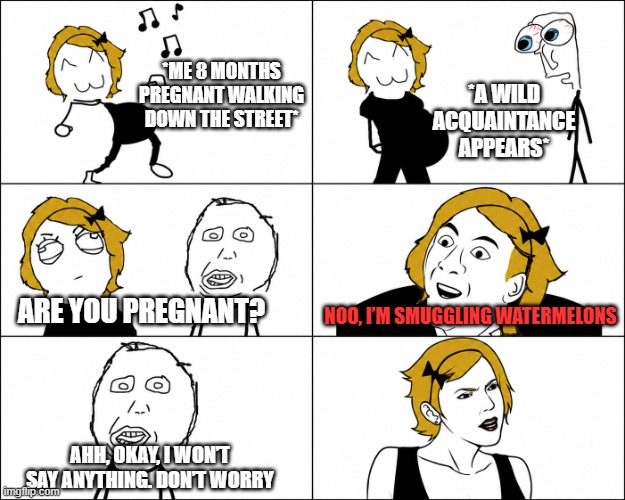 when people ask stupid questions | *A wild acquaintance appears*; *Me 8 months pregnant walking down the street*; Are you pregnant? NOO, I’m smuggling watermelons; Ahh, okay, I won’t say anything. Don’t worry | image tagged in you don't say,memes | made w/ Imgflip meme maker