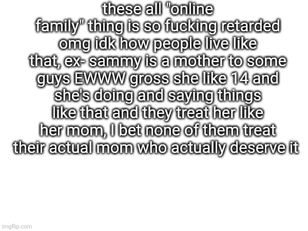 these all "online family" thing is so fucking retarded omg idk how people live like that, ex- sammy is a mother to some guys EWWW gross she like 14 and she's doing and saying things like that and they treat her like her mom, I bet none of them treat their actual mom who actually deserve it | made w/ Imgflip meme maker