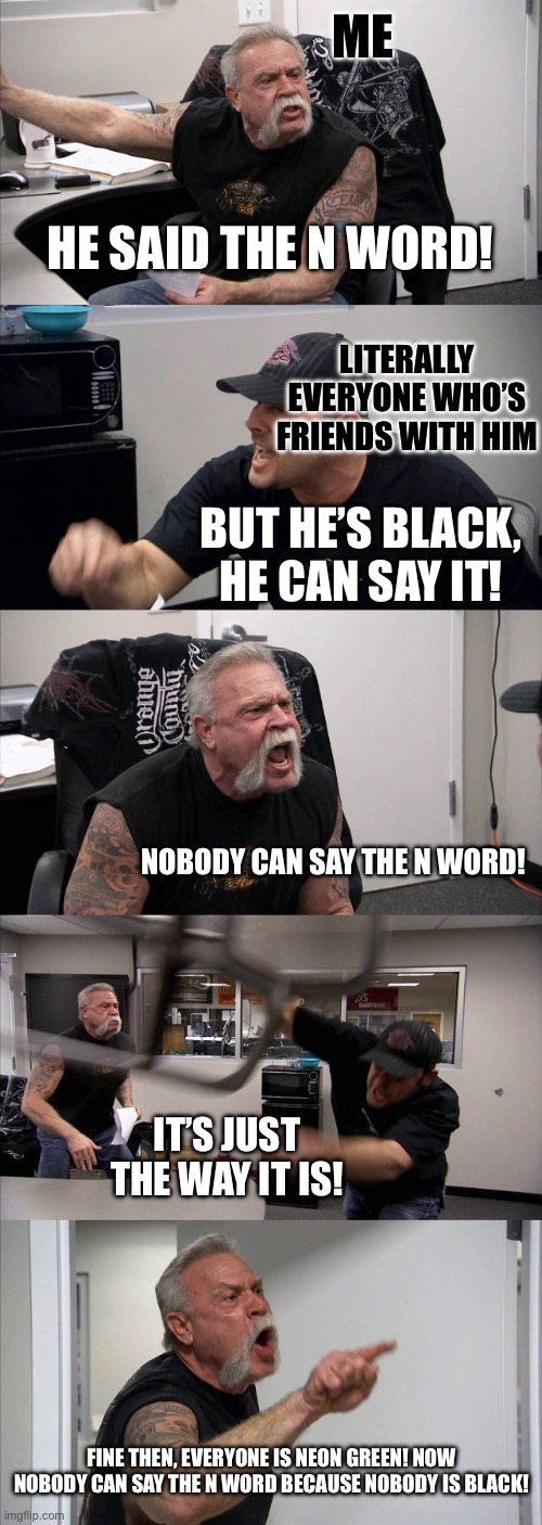 This is what I have to deal with every day | Me; He said the N Word! Literally everyone who’s friends with him; But he’s black, he can say it! Nobody can say the N word! It’s just the way it is! Fine then, everyone is neon green! Now nobody can say the N word because nobody is black! | image tagged in memes,american chopper argument,funny,racist,n word,black | made w/ Imgflip meme maker