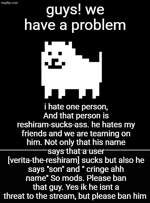 Annoying Dog(undertale) | guys! we have a problem; i hate one person, And that person is reshiram-sucks-ass. he hates my friends and we are teaming on him. Not only that his name says that a user [verita-the-reshiram] sucks but also he says "son" and " cringe ahh name" So mods. Please ban that guy. Yes ik he isnt a threat to the stream, but please ban him | image tagged in annoying dog undertale | made w/ Imgflip meme maker
