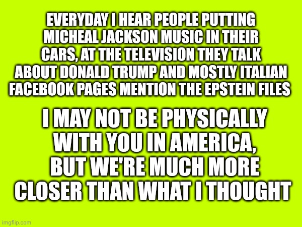 The world is absurd | Everyday I hear people putting Micheal Jackson music in their cars, at the television they talk about Donald Trump and mostly Italian facebook pages mention the epstein files; I may not be physically with you in America, but we're much more closer than what I thought | made w/ Imgflip meme maker